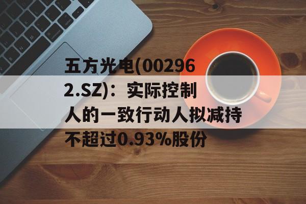 五方光电(002962.SZ)：实际控制人的一致行动人拟减持不超过0.93%股份-第1张图片-