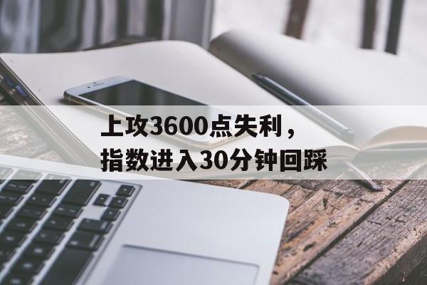 上攻3600点失利,指数进入30分钟回踩-第1张图片- 上攻3600点失利,指数进入30分钟回踩-第1张图片-