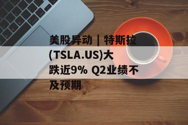 美股异动 | 特斯拉(TSLA.US)大跌近9% Q2业绩不及预期-第1张图片-