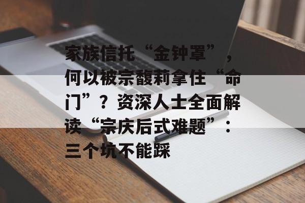 家族信托“金钟罩”，何以被宗馥莉拿住“命门”？资深人士全面解读“宗庆后式难题”：三个坑不能踩-第1张图片-