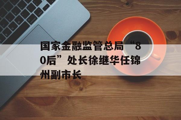 国家金融监管总局“80后”处长徐继华任锦州副市长-第1张图片-