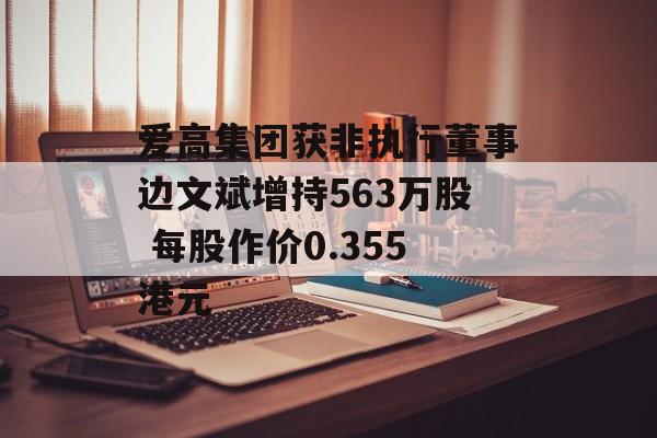 爱高集团获非执行董事边文斌增持563万股 每股作价0.355港元-第1张图片-