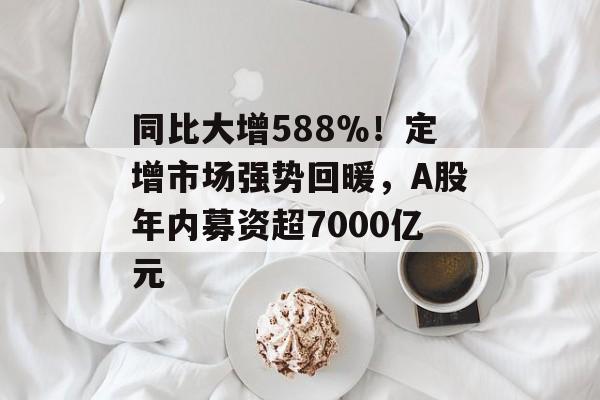 同比大增588％！定增市场强势回暖，A股年内募资超7000亿元-第1张图片-