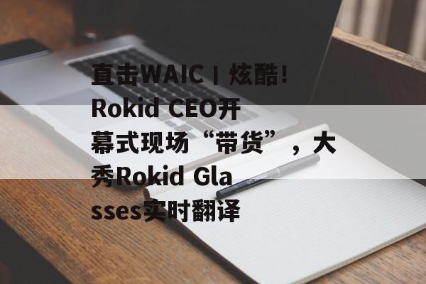 直击WAIC丨炫酷！Rokid CEO开幕式现场“带货”，大秀Rokid Glasses实时翻译-第1张图片-