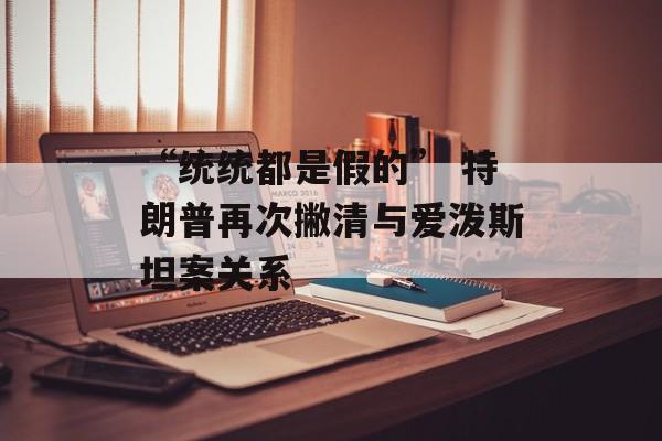 “统统都是假的” 特朗普再次撇清与爱泼斯坦案关系-第1张图片-
