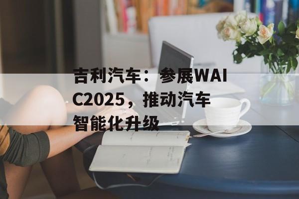 吉利汽车：参展WAIC2025，推动汽车智能化升级-第1张图片-