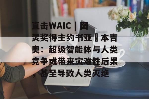 直击WAIC | 图灵奖得主约书亚・本吉奥：超级智能体与人类竞争或带来灾难性后果，甚至导致人类灭绝-第1张图片-