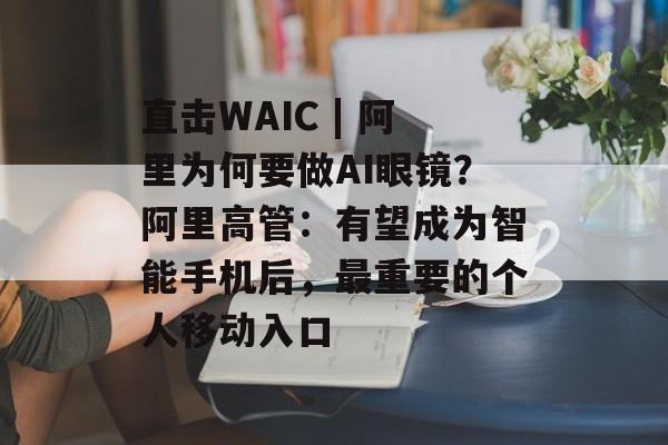 直击WAIC | 阿里为何要做AI眼镜？阿里高管：有望成为智能手机后，最重要的个人移动入口-第1张图片-