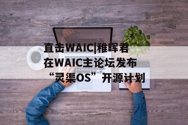 直击WAIC|稚晖君在WAIC主论坛发布“灵渠OS”开源计划-第1张图片-