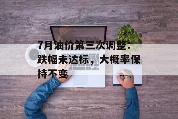 7月油价第三次调整：跌幅未达标，大概率保持不变-第1张图片-