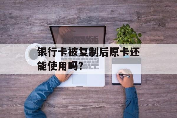 银行卡被复制后原卡还能使用吗？-第1张图片-