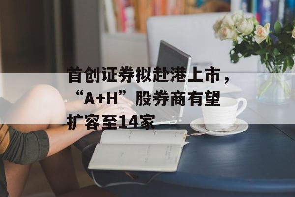 首创证券拟赴港上市，“A+H”股券商有望扩容至14家-第1张图片-