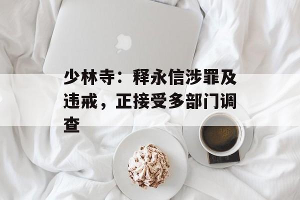 少林寺：释永信涉罪及违戒，正接受多部门调查-第1张图片-