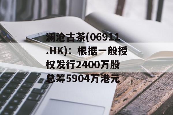 澜沧古茶(06911.HK)：根据一般授权发行2400万股 总筹5904万港元-第1张图片-