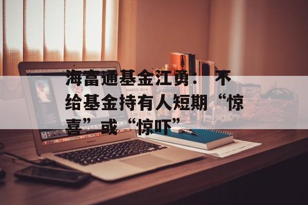 海富通基金江勇： 不给基金持有人短期“惊喜”或“惊吓”-第1张图片-