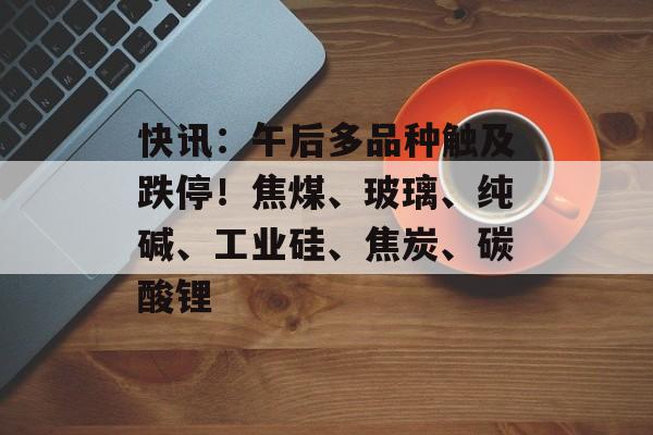 快讯：午后多品种触及跌停！焦煤、玻璃、纯碱、工业硅、焦炭、碳酸锂-第1张图片-