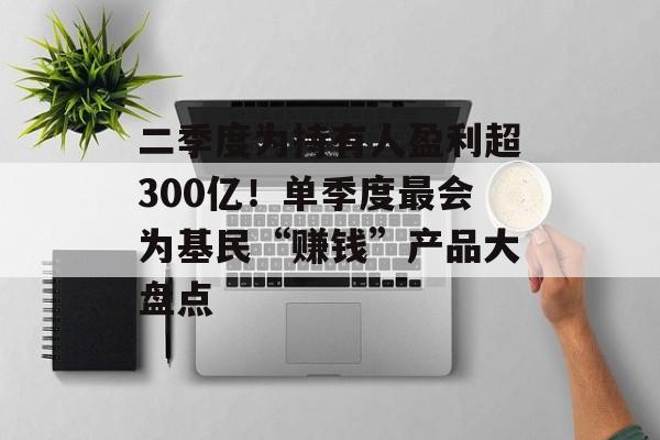 二季度为持有人盈利超300亿！单季度最会为基民“赚钱”产品大盘点-第1张图片-
