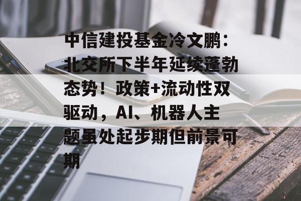 中信建投基金冷文鹏：北交所下半年延续蓬勃态势！政策+流动性双驱动，AI、机器人主题虽处起步期但前景可期-第1张图片-