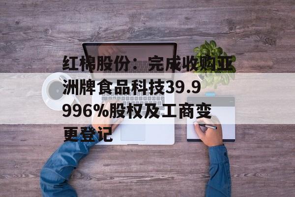 红棉股份：完成收购亚洲牌食品科技39.9996%股权及工商变更登记-第1张图片-