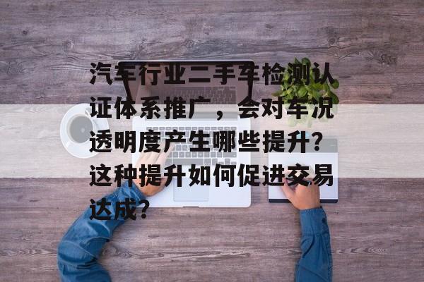 汽车行业二手车检测认证体系推广，会对车况透明度产生哪些提升？这种提升如何促进交易达成？-第1张图片-