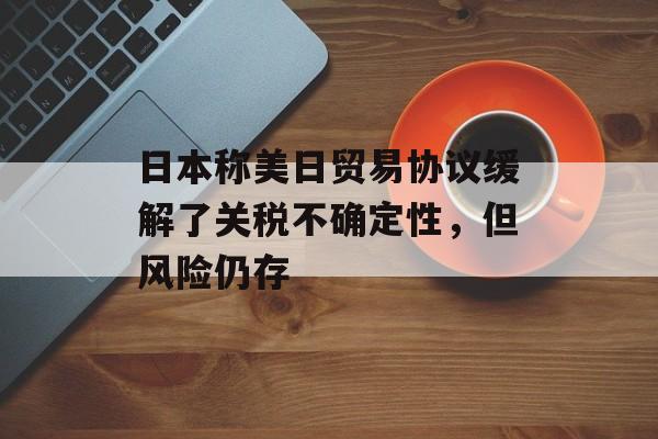 日本称美日贸易协议缓解了关税不确定性，但风险仍存-第1张图片-