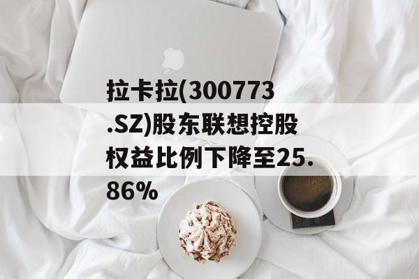 拉卡拉(300773.SZ)股东联想控股权益比例下降至25.86%-第1张图片-