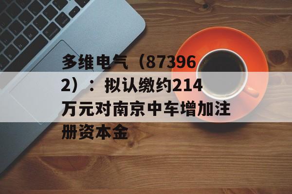 多维电气（873962）：拟认缴约214万元对南京中车增加注册资本金-第1张图片-