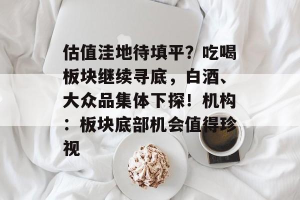 估值洼地待填平？吃喝板块继续寻底，白酒、大众品集体下探！机构：板块底部机会值得珍视-第1张图片-