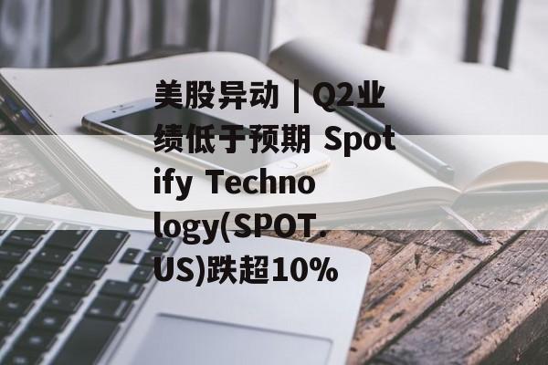 美股异动 | Q2业绩低于预期 Spotify Technology(SPOT.US)跌超10%-第1张图片-