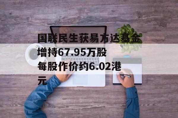 国联民生获易方达基金增持67.95万股 每股作价约6.02港元-第1张图片-