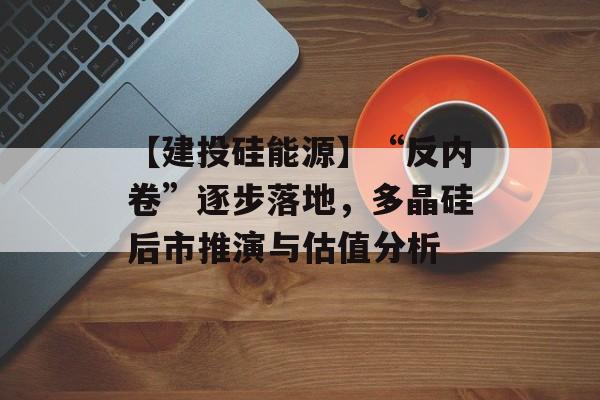 【建投硅能源】“反内卷”逐步落地，多晶硅后市推演与估值分析-第1张图片-