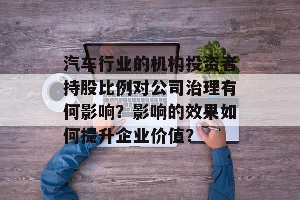 汽车行业的机构投资者持股比例对公司治理有何影响？影响的效果如何提升企业价值？-第1张图片-