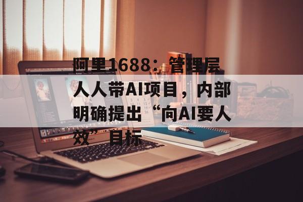 阿里1688：管理层人人带AI项目，内部明确提出“向AI要人效”目标-第1张图片-