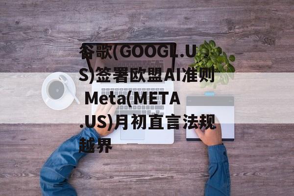 谷歌(GOOGL.US)签署欧盟AI准则 Meta(META.US)月初直言法规越界-第1张图片-