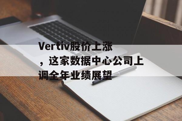 Vertiv股价上涨，这家数据中心公司上调全年业绩展望-第1张图片-