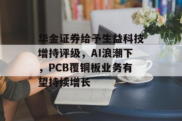 华金证券给予生益科技增持评级，AI浪潮下，PCB覆铜板业务有望持续增长-第1张图片-