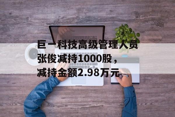 巨一科技高级管理人员张俊减持1000股，减持金额2.98万元-第1张图片-