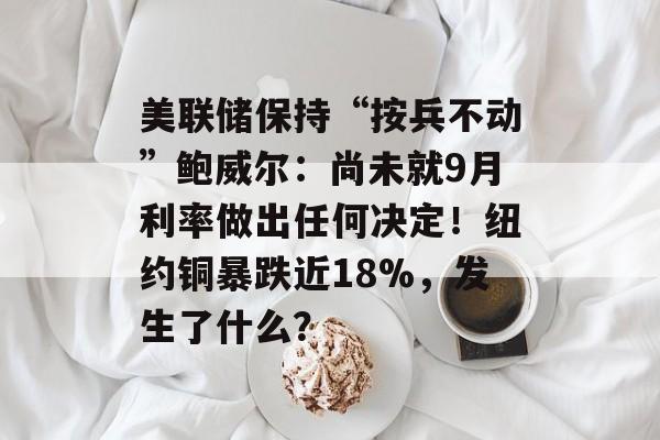 美联储保持“按兵不动”鲍威尔：尚未就9月利率做出任何决定！纽约铜暴跌近18%，发生了什么？-第1张图片-