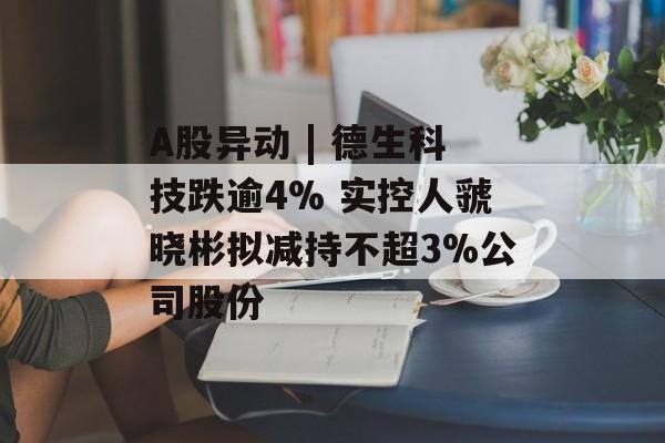 A股异动 | 德生科技跌逾4% 实控人虢晓彬拟减持不超3%公司股份-第1张图片-