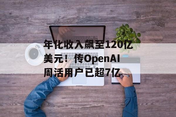 年化收入飙至120亿美元！传OpenAI周活用户已超7亿-第1张图片-