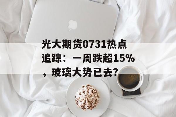 光大期货0731热点追踪：一周跌超15%，玻璃大势已去？-第1张图片-