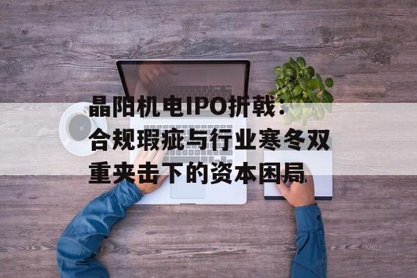 晶阳机电IPO折戟：合规瑕疵与行业寒冬双重夹击下的资本困局-第1张图片-