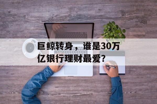 巨鲸转身，谁是30万亿银行理财最爱？-第1张图片-