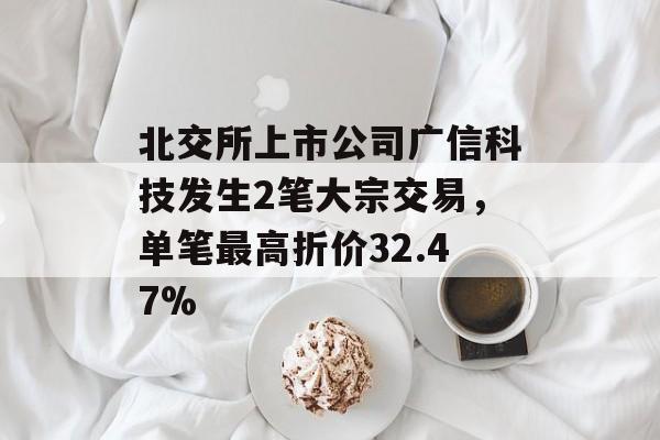 北交所上市公司广信科技发生2笔大宗交易，单笔最高折价32.47%-第1张图片-