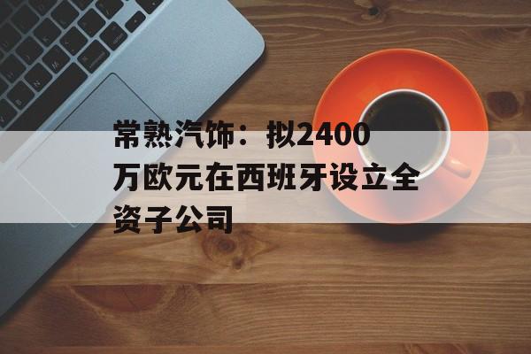 常熟汽饰：拟2400万欧元在西班牙设立全资子公司-第1张图片-