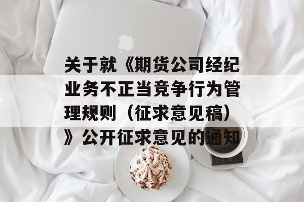 关于就《期货公司经纪业务不正当竞争行为管理规则（征求意见稿）》公开征求意见的通知-第1张图片-