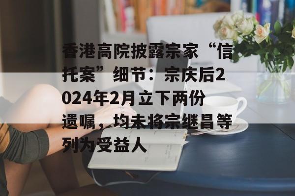 香港高院披露宗家“信托案”细节：宗庆后2024年2月立下两份遗嘱，均未将宗继昌等列为受益人-第1张图片-