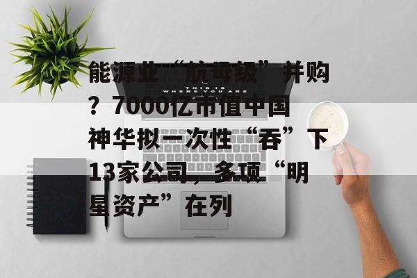 能源业“航母级”并购？7000亿市值中国神华拟一次性“吞”下13家公司，多项“明星资产”在列-第1张图片-