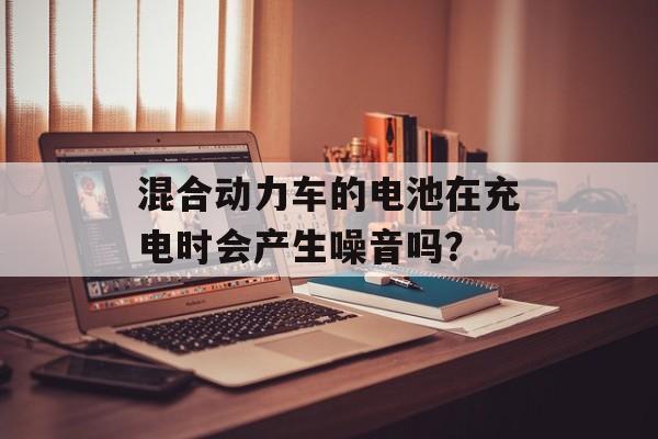 混合动力车的电池在充电时会产生噪音吗？-第1张图片-