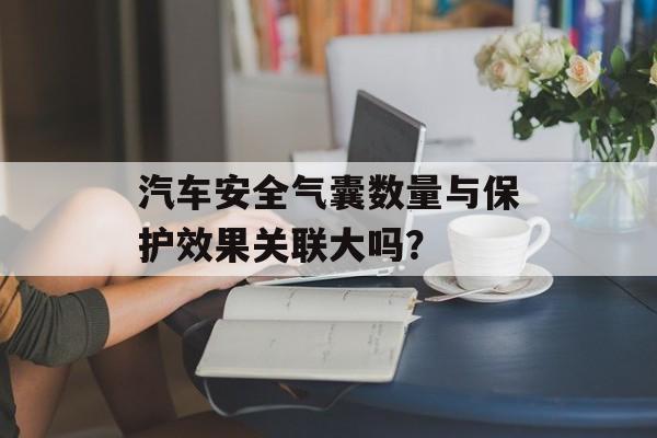 汽车安全气囊数量与保护效果关联大吗？-第1张图片-